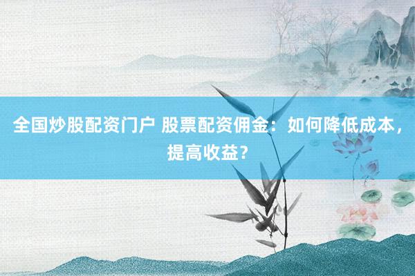 全国炒股配资门户 股票配资佣金：如何降低成本，提高收益？