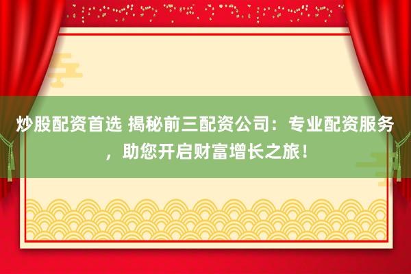 炒股配资首选 揭秘前三配资公司：专业配资服务，助您开启财富增长之旅！