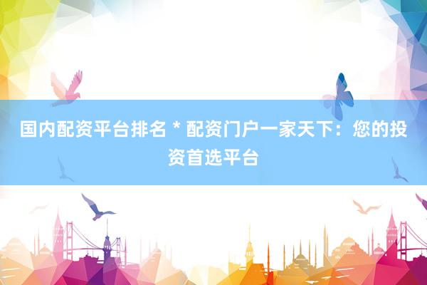 国内配资平台排名 * 配资门户一家天下：您的投资首选平台