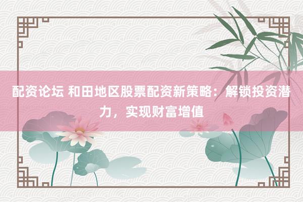 配资论坛 和田地区股票配资新策略：解锁投资潜力，实现财富增值
