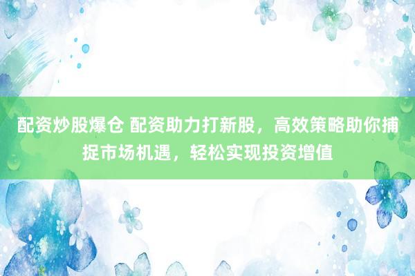 配资炒股爆仓 配资助力打新股，高效策略助你捕捉市场机遇，轻松实现投资增值