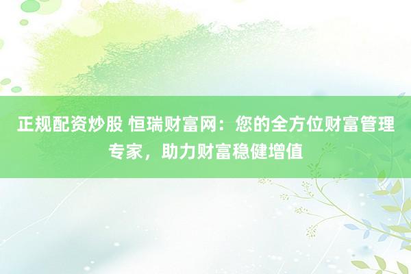 正规配资炒股 恒瑞财富网：您的全方位财富管理专家，助力财富稳健增值