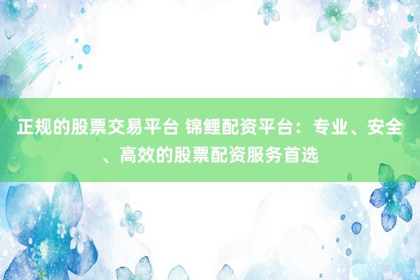 正规的股票交易平台 锦鲤配资平台：专业、安全、高效的股票配资服务首选