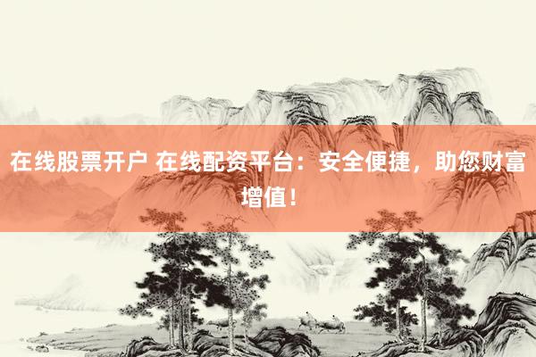 在线股票开户 在线配资平台：安全便捷，助您财富增值！