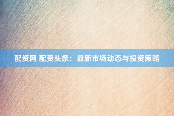 配资网 配资头条：最新市场动态与投资策略