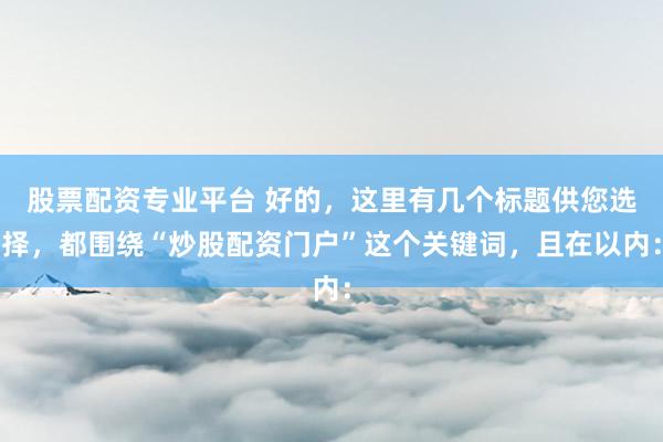 股票配资专业平台 好的，这里有几个标题供您选择，都围绕“炒股配资门户”这个关键词，且在以内：