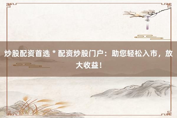 炒股配资首选 * 配资炒股门户：助您轻松入市，放大收益！