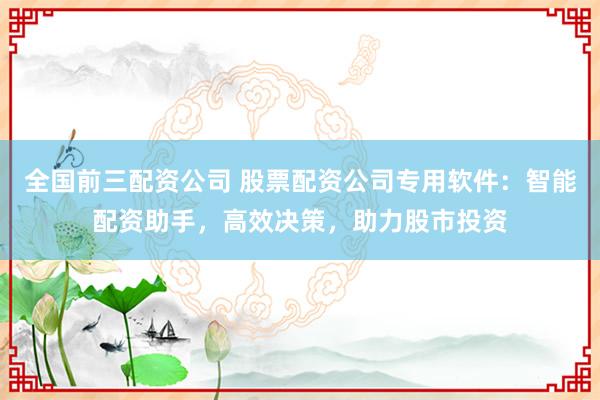全国前三配资公司 股票配资公司专用软件：智能配资助手，高效决策，助力股市投资