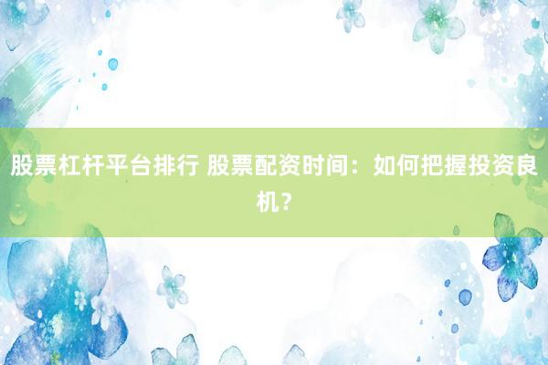 股票杠杆平台排行 股票配资时间：如何把握投资良机？
