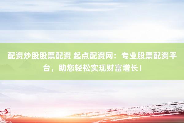 配资炒股股票配资 起点配资网：专业股票配资平台，助您轻松实现财富增长！