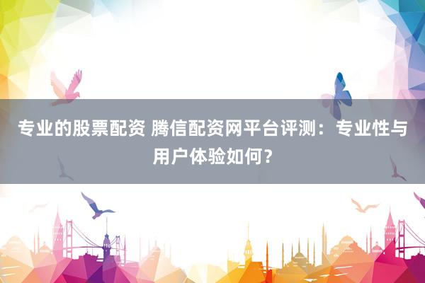 专业的股票配资 腾信配资网平台评测：专业性与用户体验如何？