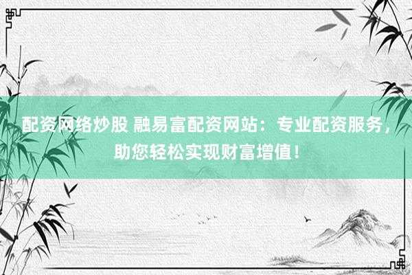 配资网络炒股 融易富配资网站：专业配资服务，助您轻松实现财富增值！
