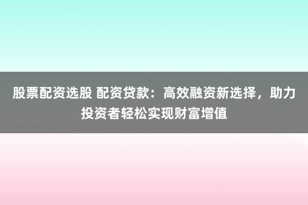 股票配资选股 配资贷款：高效融资新选择，助力投资者轻松实现财富增值