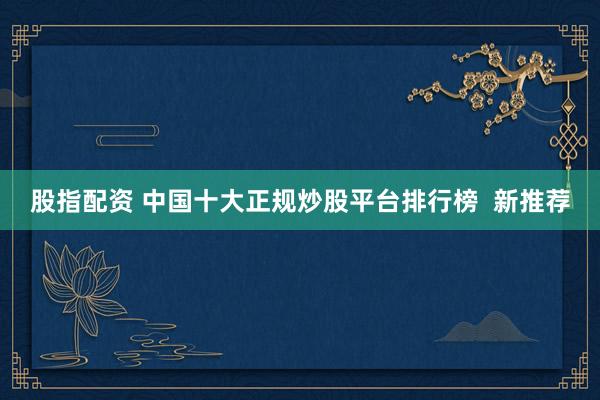 股指配资 中国十大正规炒股平台排行榜  新推荐