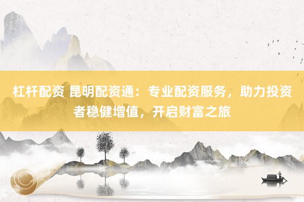 杠杆配资 昆明配资通：专业配资服务，助力投资者稳健增值，开启财富之旅