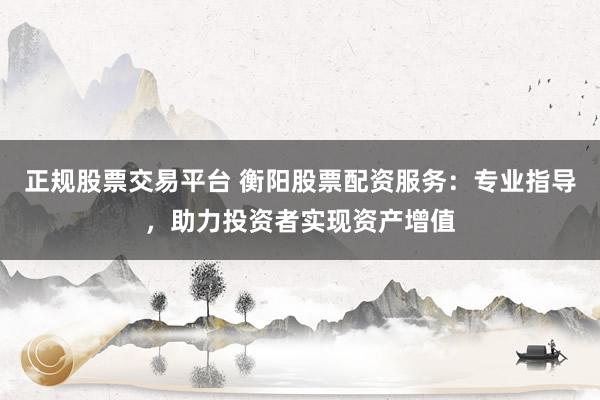 正规股票交易平台 衡阳股票配资服务：专业指导，助力投资者实现资产增值
