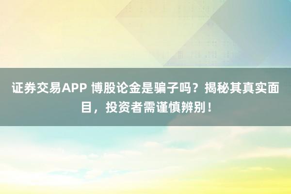 证券交易APP 博股论金是骗子吗？揭秘其真实面目，投资者需谨慎辨别！
