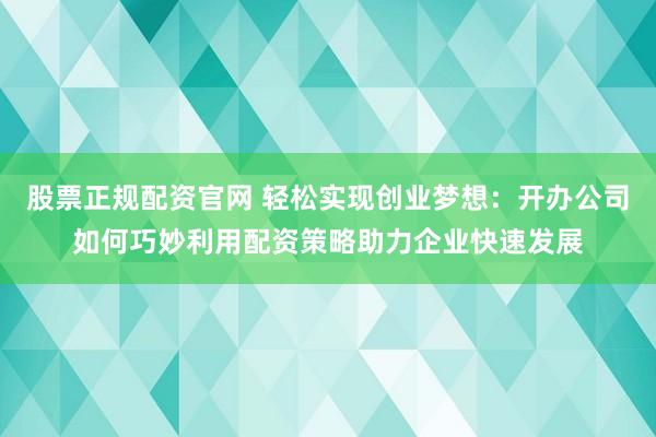 股票正规配资官网 轻松实现创业梦想：开办公司如何巧妙利用配资策略助力企业快速发展