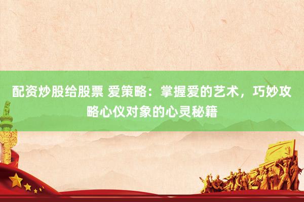 配资炒股给股票 爱策略：掌握爱的艺术，巧妙攻略心仪对象的心灵秘籍