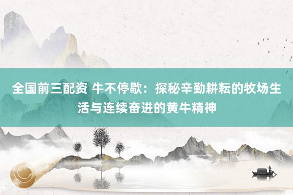 全国前三配资 牛不停歇：探秘辛勤耕耘的牧场生活与连续奋进的黄牛精神