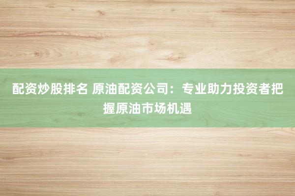 配资炒股排名 原油配资公司：专业助力投资者把握原油市场机遇