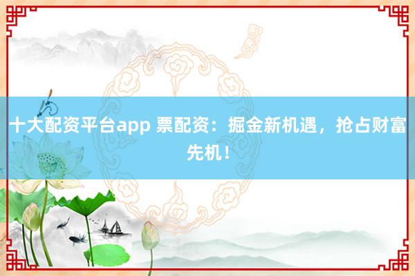 十大配资平台app 票配资：掘金新机遇，抢占财富先机！