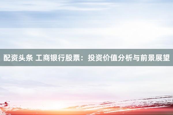 配资头条 工商银行股票：投资价值分析与前景展望
