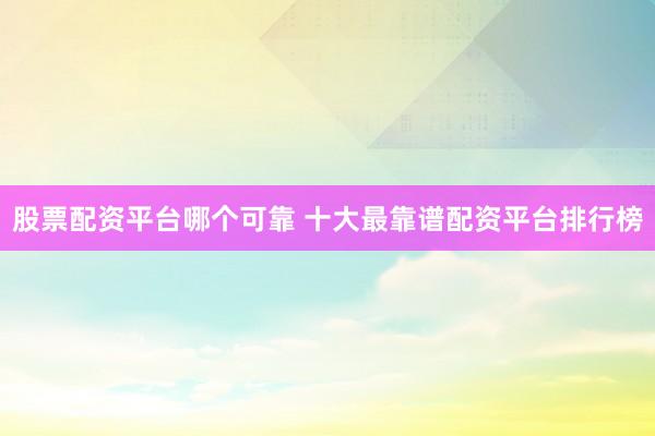股票配资平台哪个可靠 十大最靠谱配资平台排行榜