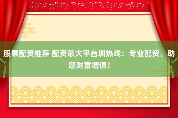 股票配资推荐 配资最大平台圳热线：专业配资，助您财富增值！