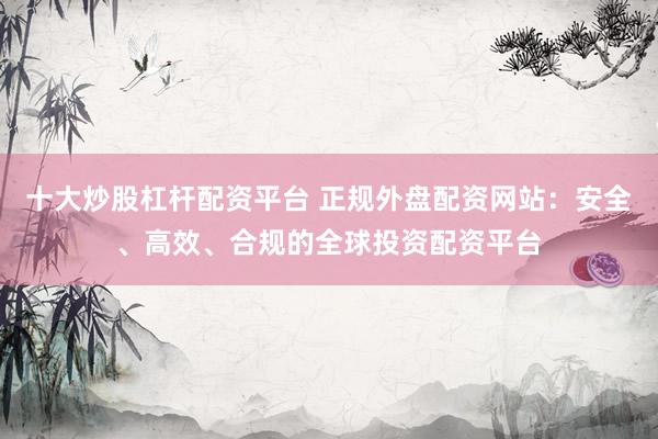 十大炒股杠杆配资平台 正规外盘配资网站：安全、高效、合规的全球投资配资平台