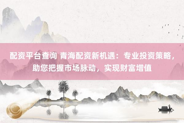 配资平台查询 青海配资新机遇：专业投资策略，助您把握市场脉动，实现财富增值