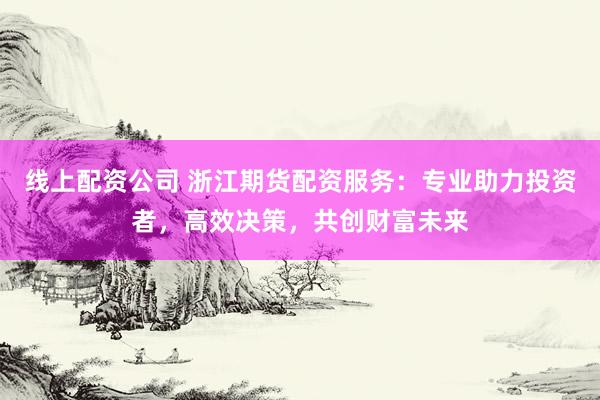 线上配资公司 浙江期货配资服务：专业助力投资者，高效决策，共创财富未来