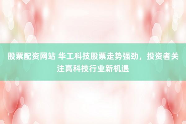 股票配资网站 华工科技股票走势强劲，投资者关注高科技行业新机遇
