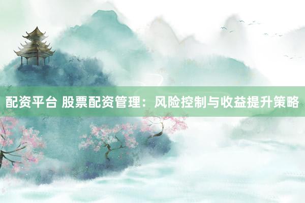配资平台 股票配资管理：风险控制与收益提升策略