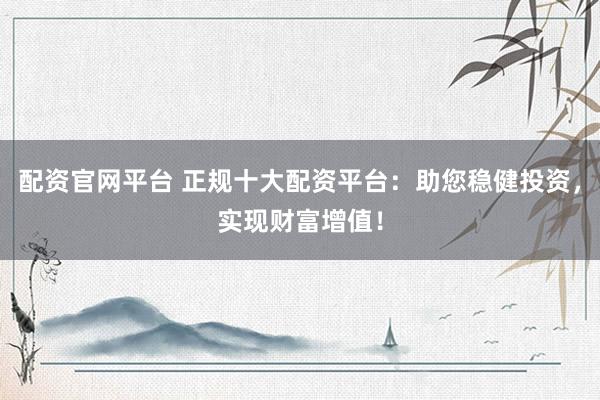 配资官网平台 正规十大配资平台：助您稳健投资，实现财富增值！