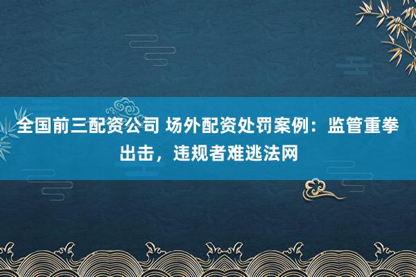 全国前三配资公司 场外配资处罚案例：监管重拳出击，违规者难逃法网