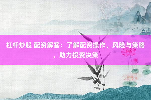 杠杆炒股 配资解答：了解配资操作、风险与策略，助力投资决策