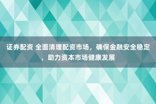 证券配资 全面清理配资市场，确保金融安全稳定，助力资本市场健康发展