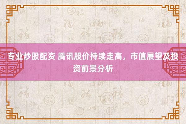 专业炒股配资 腾讯股价持续走高，市值展望及投资前景分析