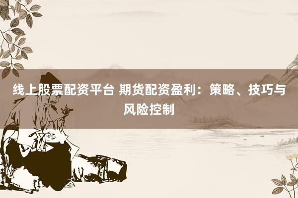 线上股票配资平台 期货配资盈利：策略、技巧与风险控制