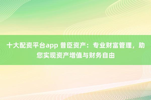 十大配资平台app 普臣资产：专业财富管理，助您实现资产增值与财务自由