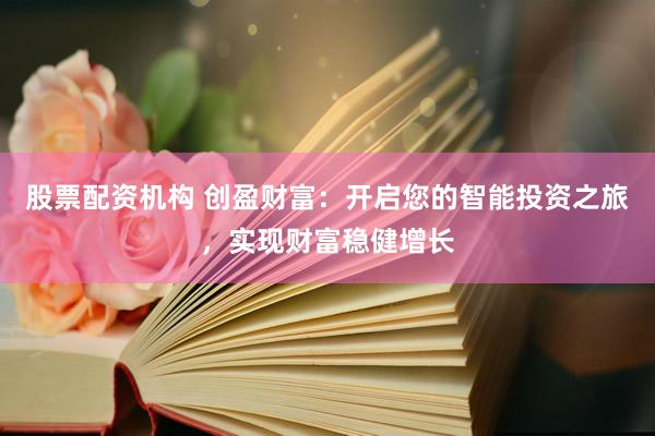 股票配资机构 创盈财富：开启您的智能投资之旅，实现财富稳健增长