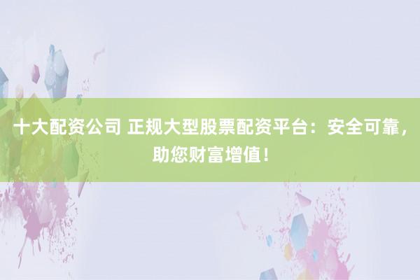 十大配资公司 正规大型股票配资平台：安全可靠，助您财富增值！
