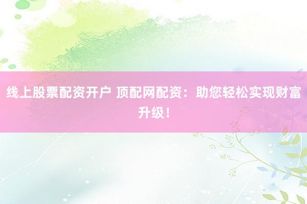 线上股票配资开户 顶配网配资：助您轻松实现财富升级！
