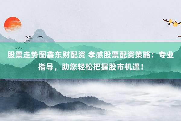 股票走势图鑫东财配资 孝感股票配资策略：专业指导，助您轻松把握股市机遇！