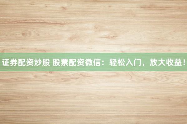 证券配资炒股 股票配资微信：轻松入门，放大收益！