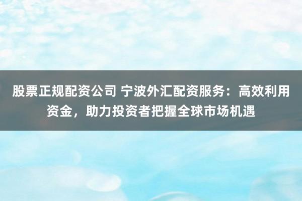 股票正规配资公司 宁波外汇配资服务：高效利用资金，助力投资者把握全球市场机遇