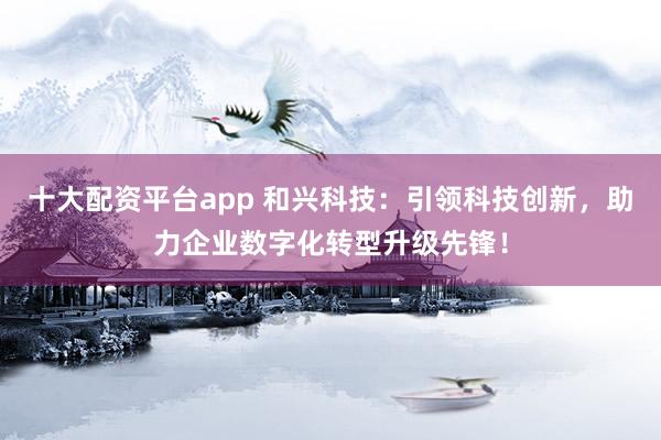 十大配资平台app 和兴科技：引领科技创新，助力企业数字化转型升级先锋！