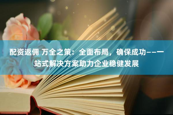 配资返佣 万全之策：全面布局，确保成功——一站式解决方案助力企业稳健发展