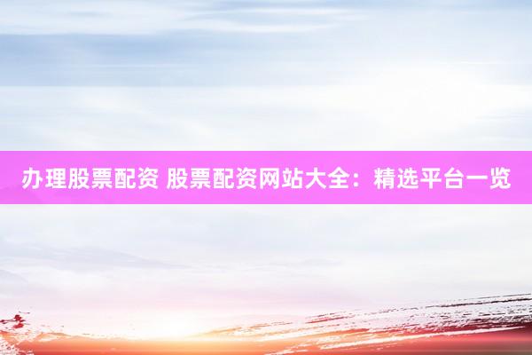 办理股票配资 股票配资网站大全：精选平台一览